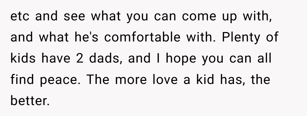 etc and see what you can come up with, and what he's comfortable with. Plenty of kids have 2 dads, and I hope you can all find peace. The more...
