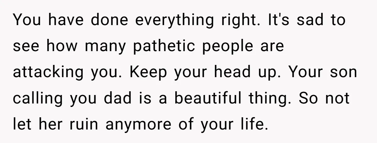 You have done everything right. It's sad to see how many pathetic people are attacking you. Keep your head up. Your son calling you dad is a beautiful thing. So...