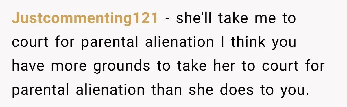 Justcommenting121 − she'll take me to court for parental alienation I think you have more grounds to take her to court for parental alienation than she does to you.