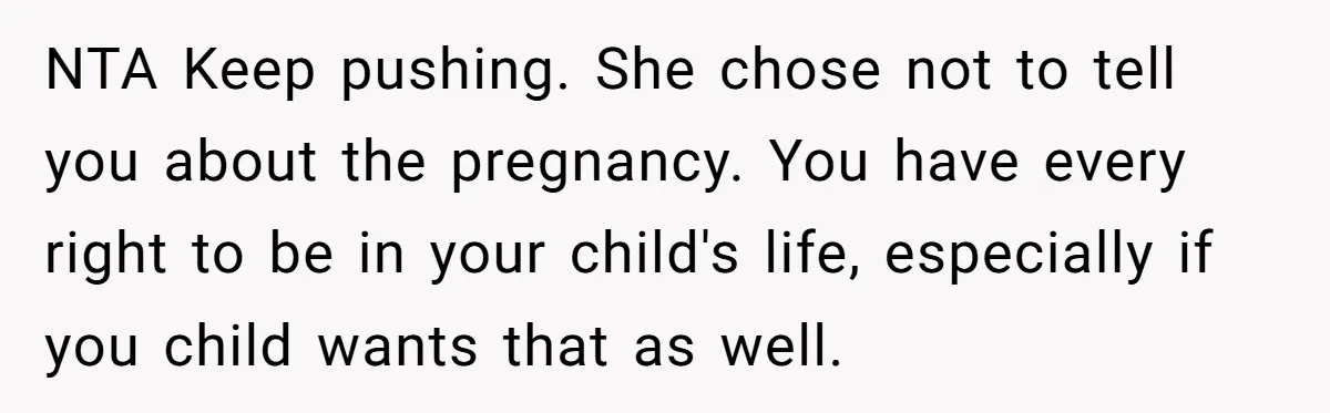 NTA Keep pushing. She chose not to tell you about the pregnancy. You have every right to be in your child's life, especially if you child wants that as well.