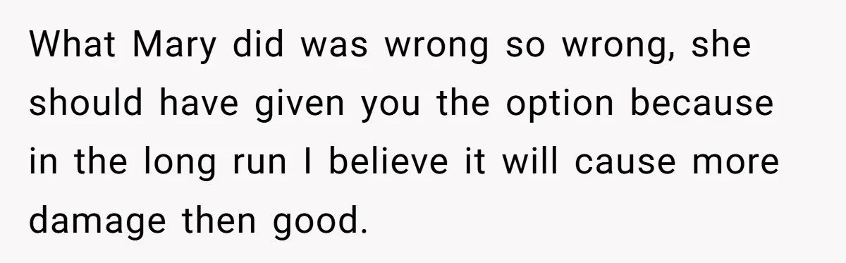 What Mary did was wrong so wrong, she should have given you the option because in the long run I believe it will cause more damage then good.