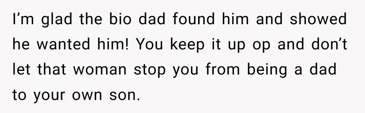 I’m glad the bio dad found him and showed he wanted him! You keep it up op and don’t let that woman stop you from being a dad to your...