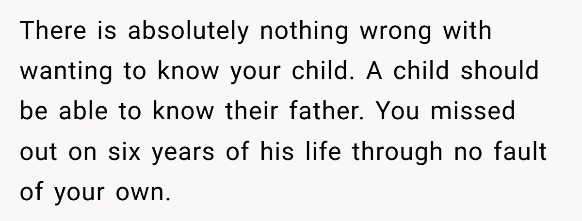 There is absolutely nothing wrong with wanting to know your child. A child should be able to know their father. You missed out on six years of his life through...