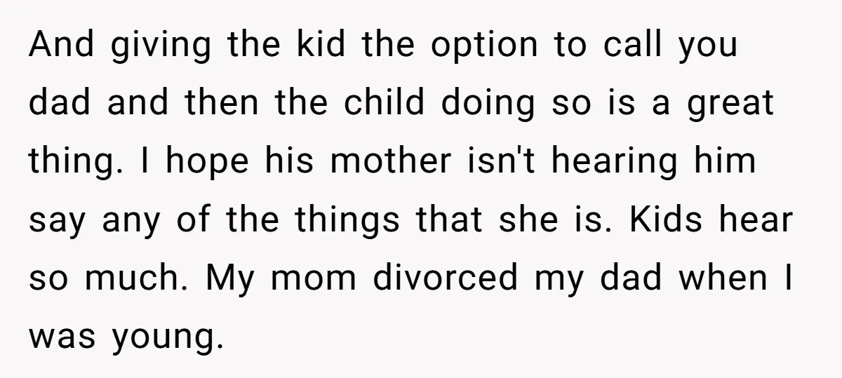 And giving the kid the option to call you dad and then the child doing so is a great thing. I hope his mother isn't hearing him say any of...