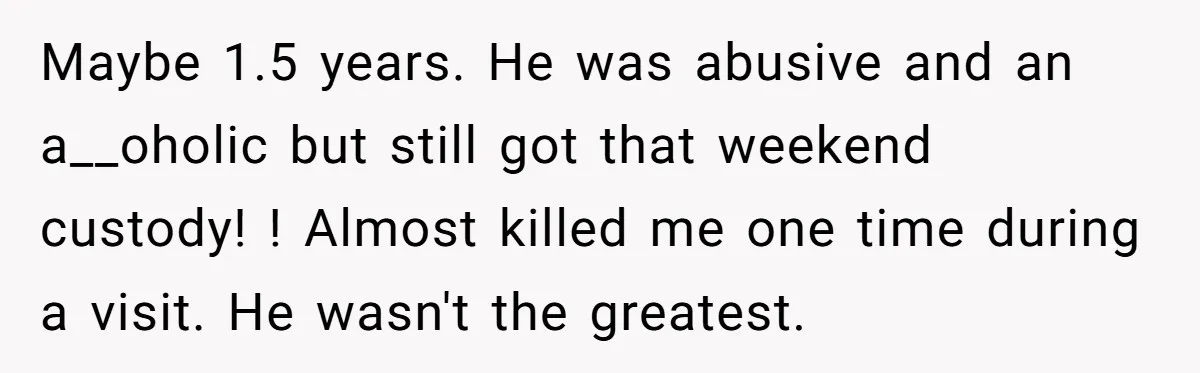 Maybe 1.5 years. He was abusive and an a__oholic but still got that weekend custody! ! Almost killed me one time during a visit. He wasn't the greatest.