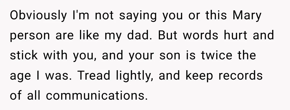 Obviously I'm not saying you or this Mary person are like my dad. But words hurt and stick with you, and your son is twice the age I was. Tread...