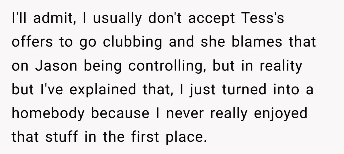 I'll admit, I usually don't accept Tess's offers to go clubbing and she blames that on Jason being controlling, but in reality but I've explained that, I just turned into...