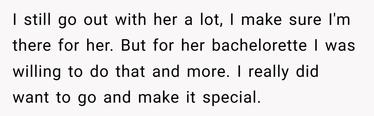 I still go out with her a lot, I make sure I'm there for her. But for her bachelorette I was willing to do that and more. I really did...