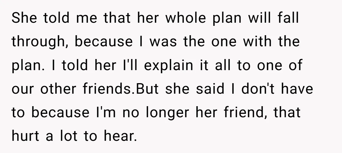 She told me that her whole plan will fall through, because I was the one with the plan. I told her I'll explain it all to one of our other...
