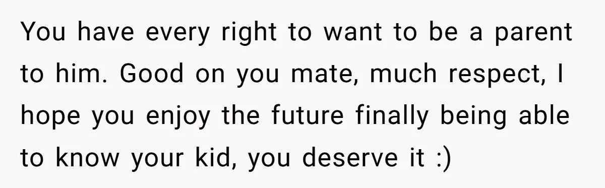 You have every right to want to be a parent to him. Good on you mate, much respect, I hope you enjoy the future finally being able to know your...