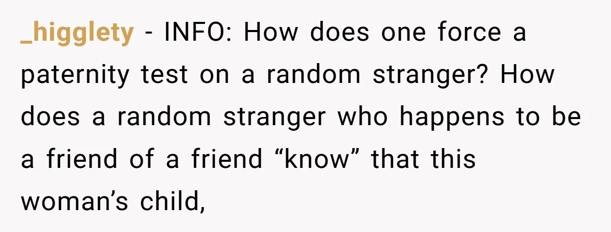 _higglety − INFO: How does one force a paternity test on a random stranger? How does a random stranger who happens to be a friend of a friend “know” that...