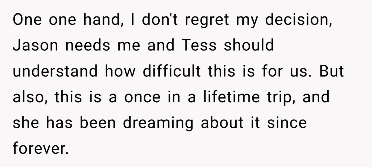 One one hand, I don't regret my decision, Jason needs me and Tess should understand how difficult this is for us. But also, this is a once in a lifetime...