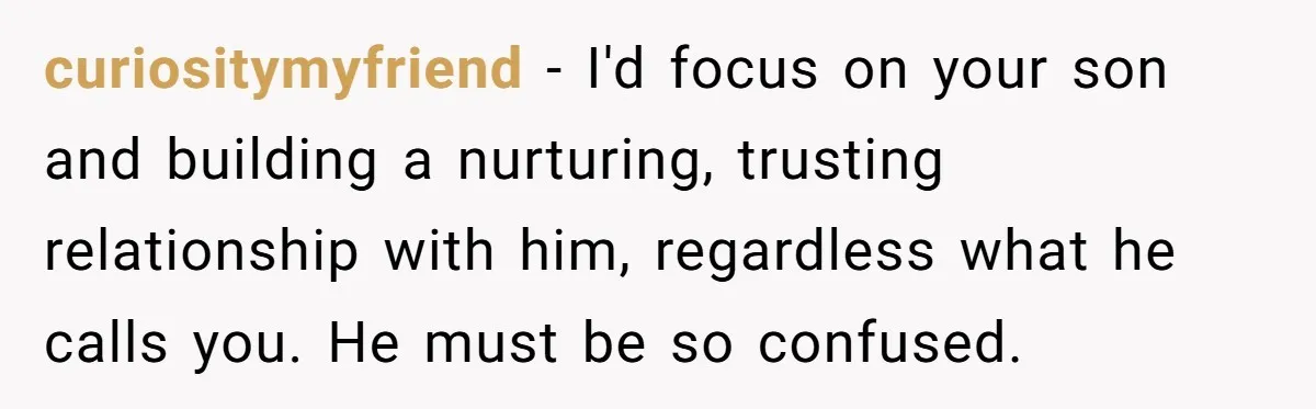 curiositymyfriend − I'd focus on your son and building a nurturing, trusting relationship with him, regardless what he calls you. He must be so confused.