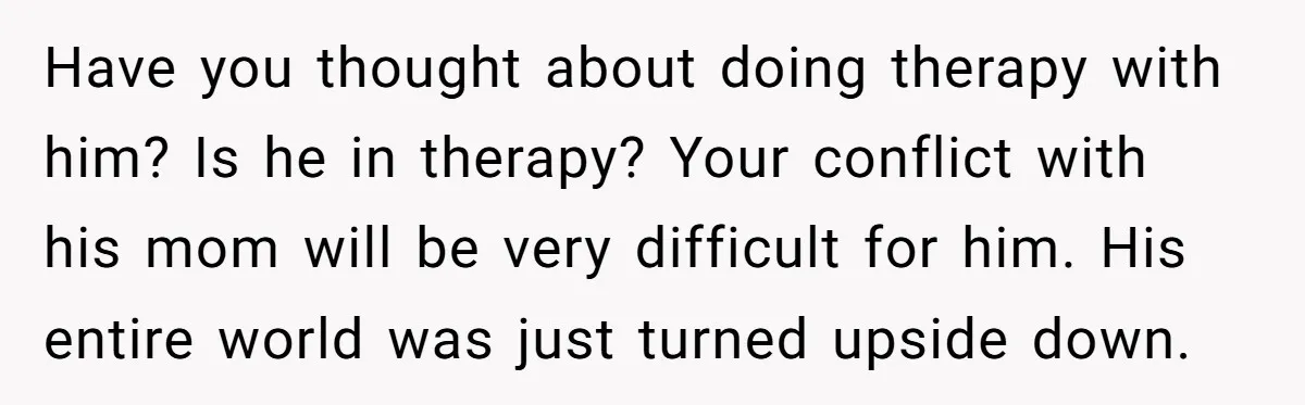 Have you thought about doing therapy with him? Is he in therapy? Your conflict with his mom will be very difficult for him. His entire world was just turned upside...