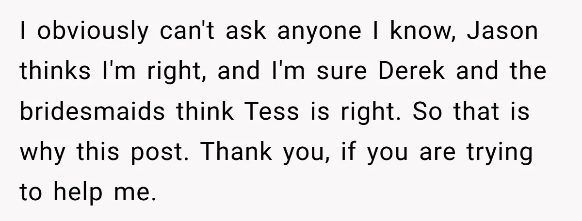 I obviously can't ask anyone I know, Jason thinks I'm right, and I'm sure Derek and the bridesmaids think Tess is right. So that is why this post. Thank you,...