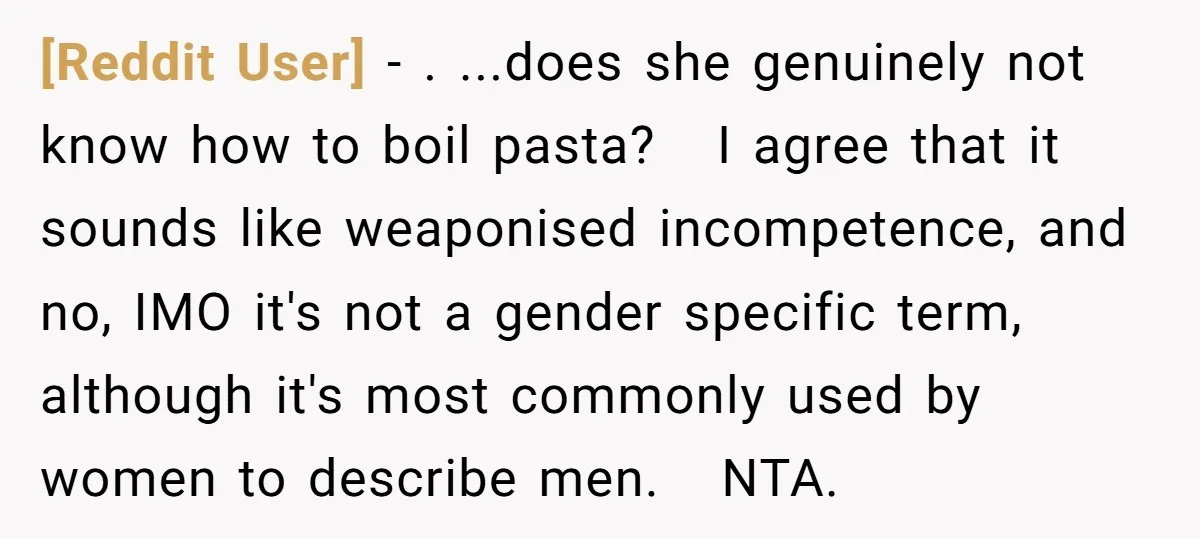 [Reddit User] − . ...does she genuinely not know how to boil pasta? I agree that it sounds like weaponised incompetence, and no, IMO it's not a gender specific term,...
