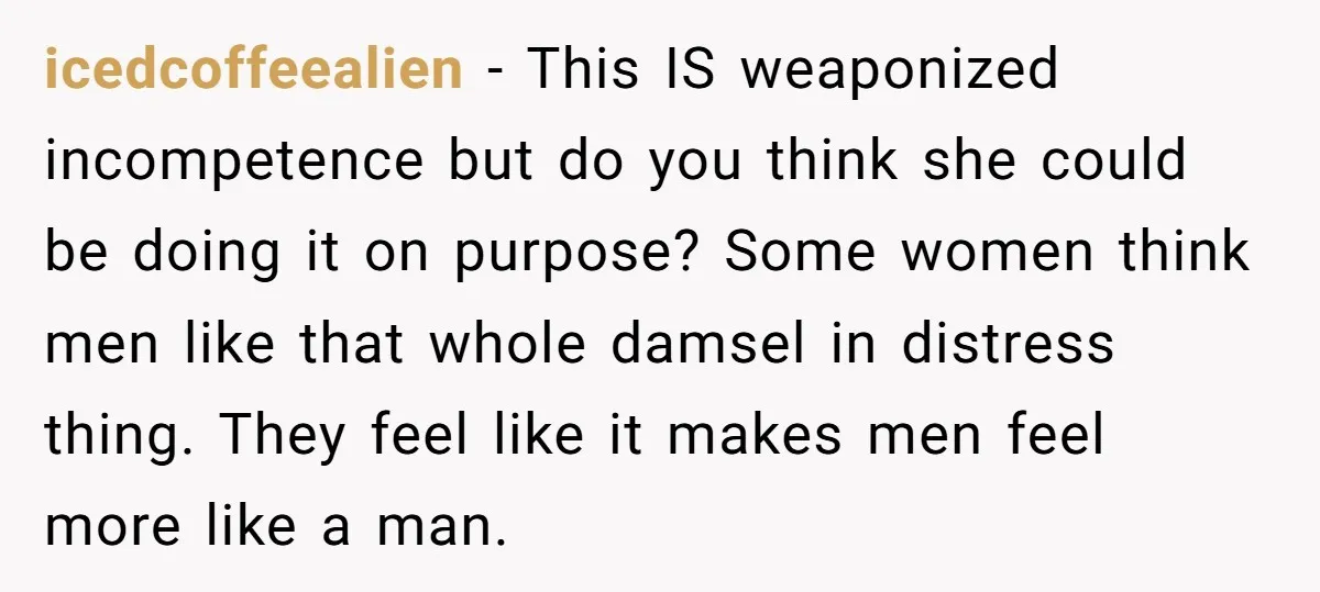 icedcoffeealien − This IS weaponized incompetence but do you think she could be doing it on purpose? Some women think men like that whole damsel in distress thing. They feel...