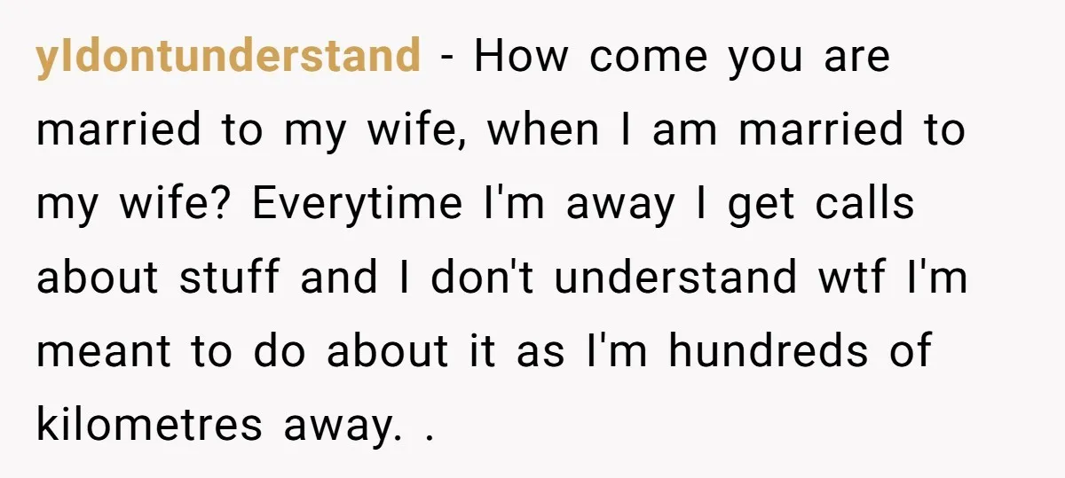 yIdontunderstand − How come you are married to my wife, when I am married to my wife? Everytime I'm away I get calls about stuff and I don't understand wtf...