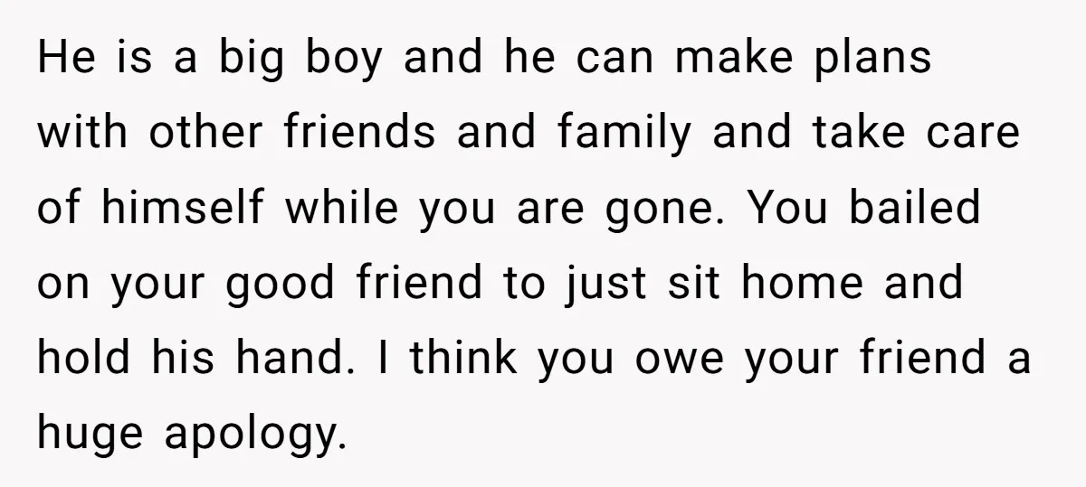 He is a big boy and he can make plans with other friends and family and take care of himself while you are gone. You bailed on your good friend...