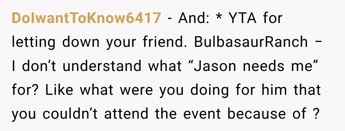 DoIwantToKnow6417 − And: * YTA for letting down your friend. BulbasaurRanch − I don’t understand what “Jason needs me” for? Like what were you doing for him that you couldn’t...