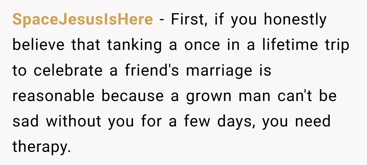 SpaceJesusIsHere − First, if you honestly believe that tanking a once in a lifetime trip to celebrate a friend's marriage is reasonable because a grown man can't be sad without...