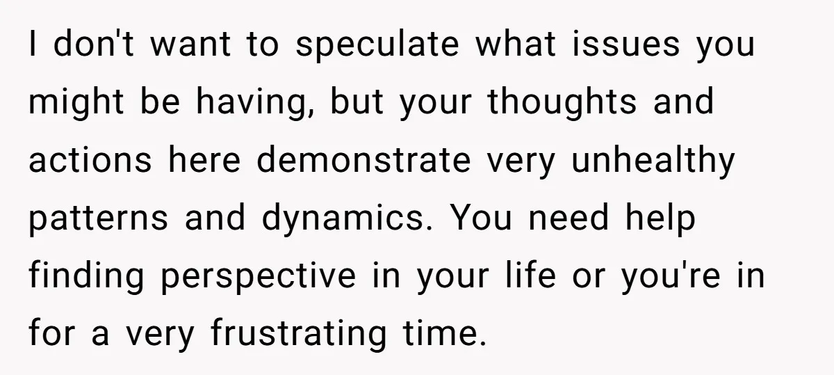 I don't want to speculate what issues you might be having, but your thoughts and actions here demonstrate very unhealthy patterns and dynamics. You need help finding perspective in your...
