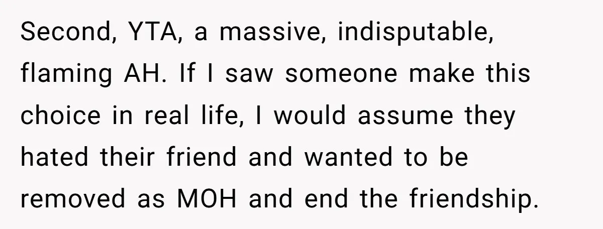 Second, YTA, a massive, indisputable, flaming AH. If I saw someone make this choice in real life, I would assume they hated their friend and wanted to be removed as...