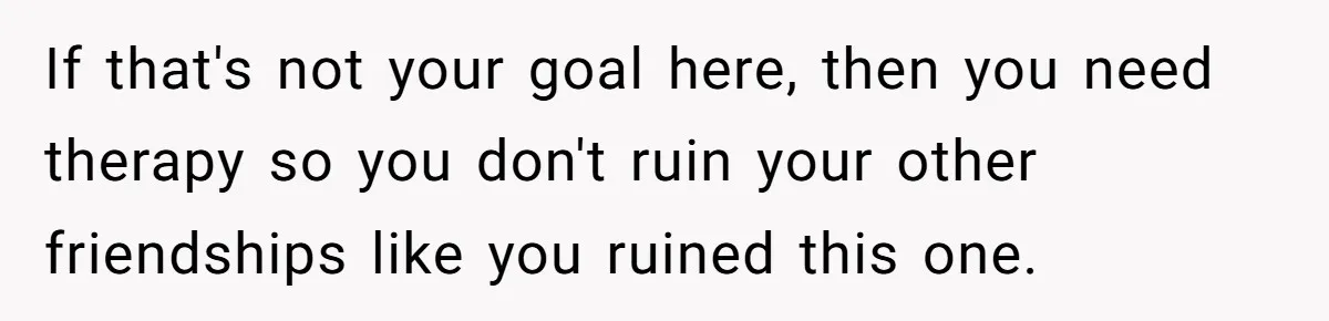 If that's not your goal here, then you need therapy so you don't ruin your other friendships like you ruined this one.