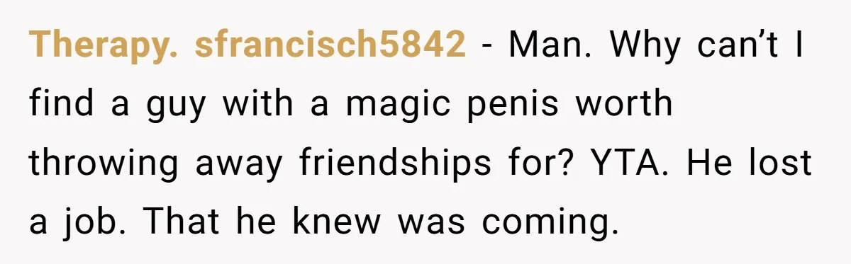 Therapy. sfrancisch5842 − Man. Why can’t I find a guy with a magic penis worth throwing away friendships for? YTA. He lost a job. That he knew was coming.
