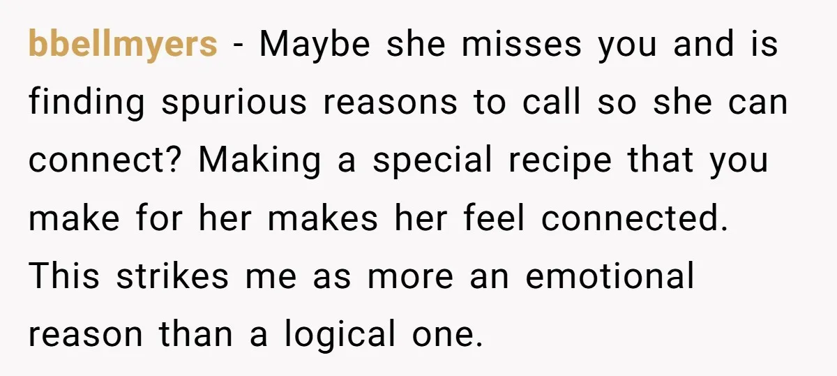 bbellmyers − Maybe she misses you and is finding spurious reasons to call so she can connect? Making a special recipe that you make for her makes her feel connected....