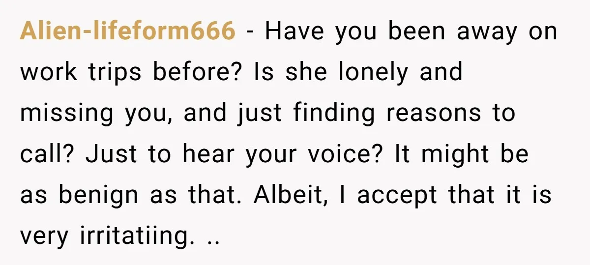 Alien-lifeform666 − Have you been away on work trips before? Is she lonely and missing you, and just finding reasons to call? Just to hear your voice? It might be...
