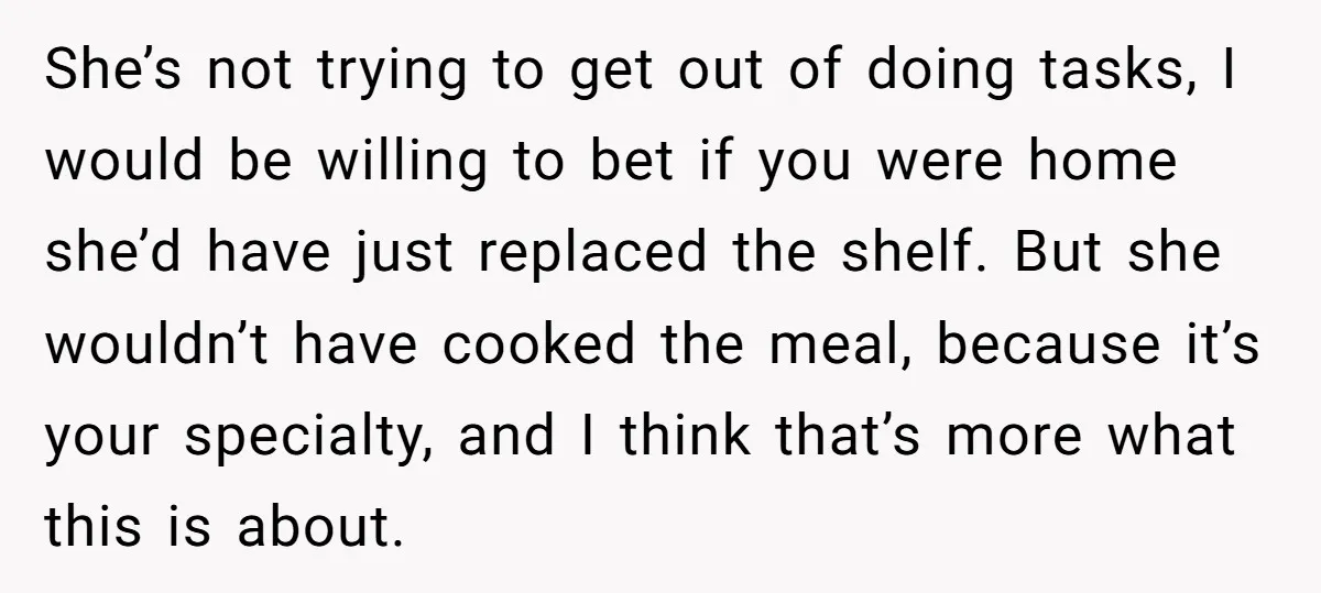 She’s not trying to get out of doing tasks, I would be willing to bet if you were home she’d have just replaced the shelf. But she wouldn’t have cooked...