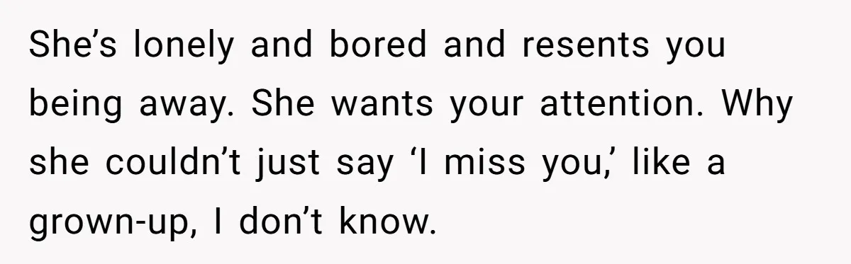 She’s lonely and bored and resents you being away. She wants your attention. Why she couldn’t just say ‘I miss you,’ like a grown-up, I don’t know.