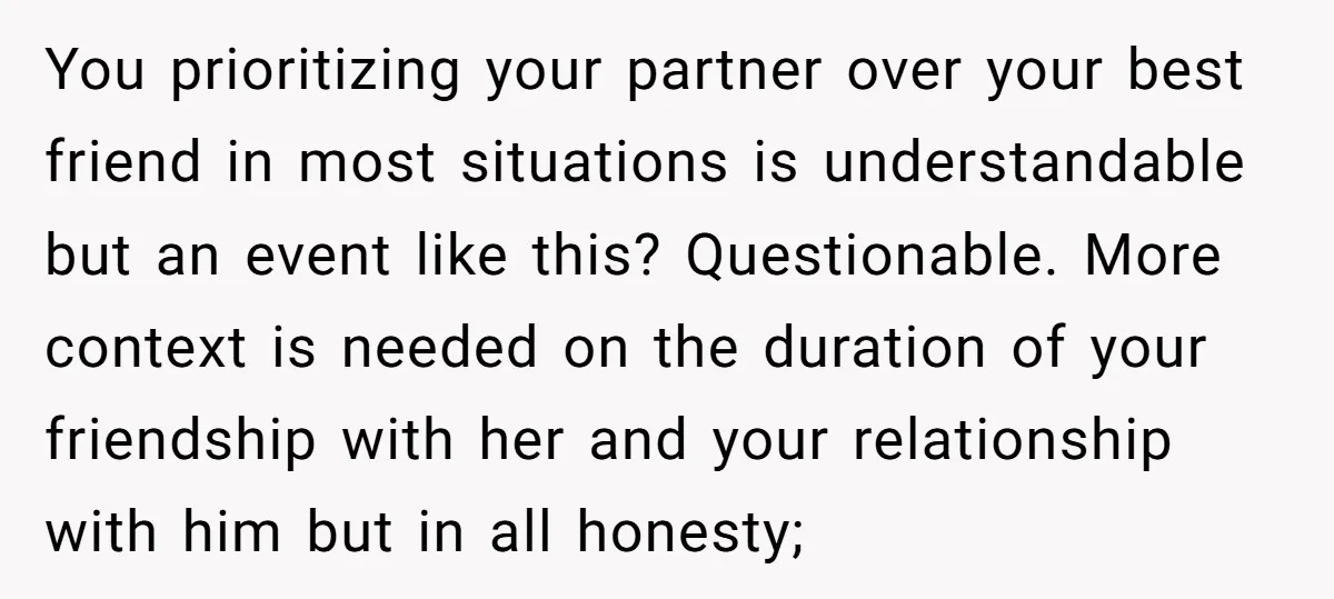 You prioritizing your partner over your best friend in most situations is understandable but an event like this? Questionable. More context is needed on the duration of your friendship with...