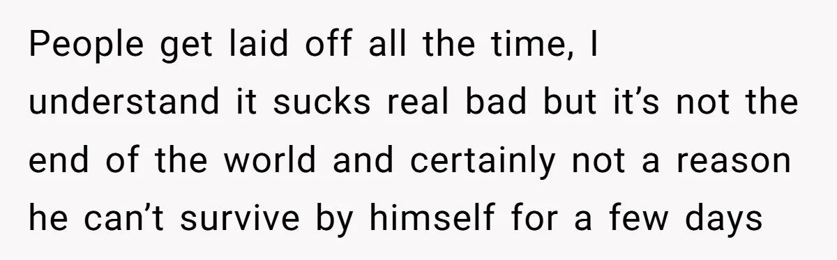 People get laid off all the time, I understand it sucks real bad but it’s not the end of the world and certainly not a reason he can’t survive by...