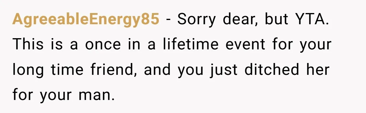 AgreeableEnergy85 − Sorry dear, but YTA. This is a once in a lifetime event for your long time friend, and you just ditched her for your man.