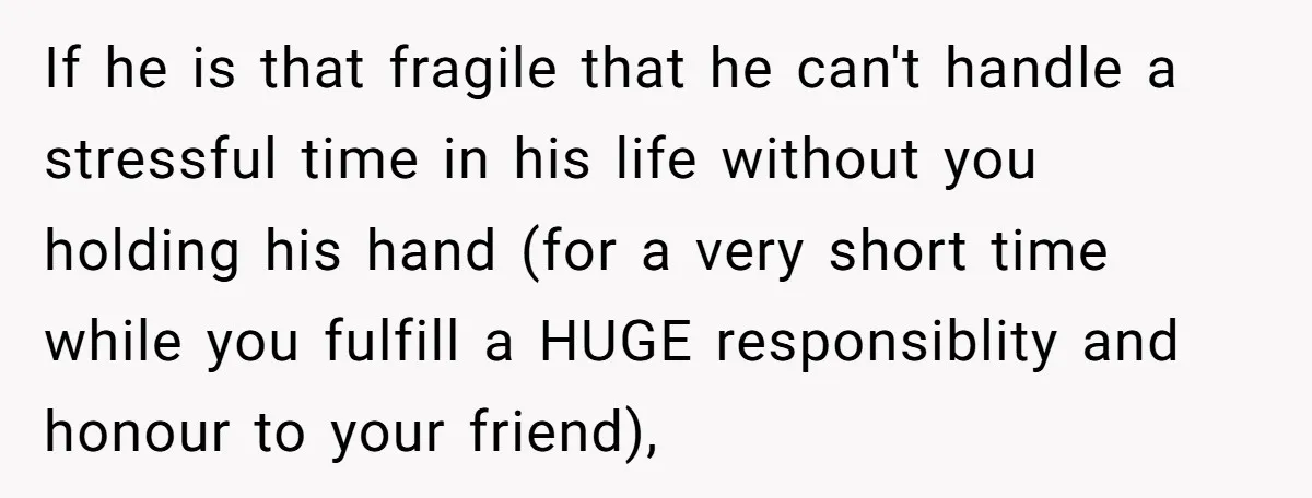 If he is that fragile that he can't handle a stressful time in his life without you holding his hand (for a very short time while you fulfill a HUGE...