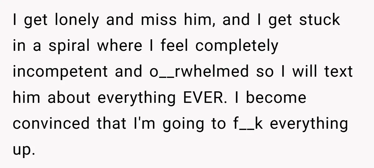 I get lonely and miss him, and I get stuck in a spiral where I feel completely incompetent and o__rwhelmed so I will text him about everything EVER. I become...