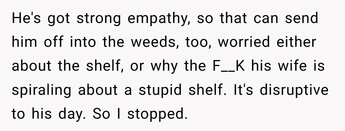 He's got strong empathy, so that can send him off into the weeds, too, worried either about the shelf, or why the F__K his wife is spiraling about a stupid...