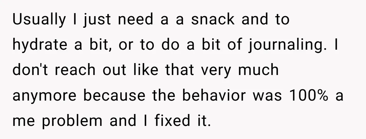 Usually I just need a a snack and to hydrate a bit, or to do a bit of journaling. I don't reach out like that very much anymore because the...