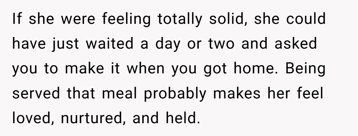 If she were feeling totally solid, she could have just waited a day or two and asked you to make it when you got home. Being served that meal probably...