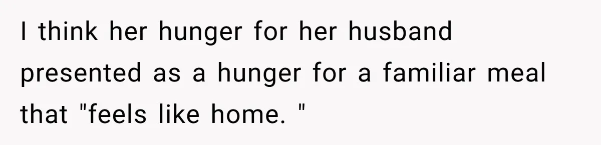 I think her hunger for her husband presented as a hunger for a familiar meal that "feels like home. "