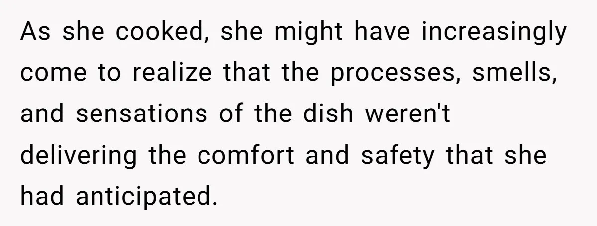 As she cooked, she might have increasingly come to realize that the processes, smells, and sensations of the dish weren't delivering the comfort and safety that she had anticipated.
