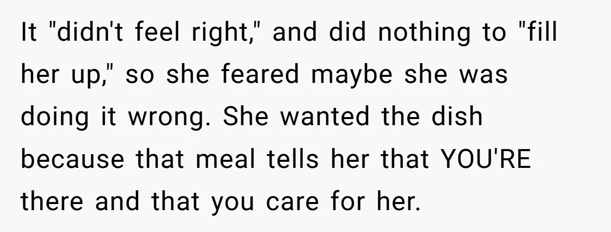 It "didn't feel right," and did nothing to "fill her up," so she feared maybe she was doing it wrong. She wanted the dish because that meal tells her that...