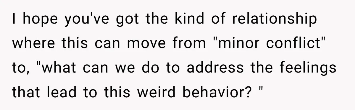 I hope you've got the kind of relationship where this can move from "minor conflict" to, "what can we do to address the feelings that lead to this weird behavior?...