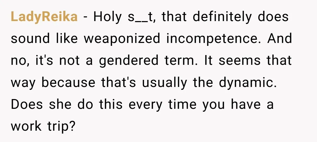 LadyReika − Holy s__t, that definitely does sound like weaponized incompetence. And no, it's not a gendered term. It seems that way because that's usually the dynamic. Does she do...