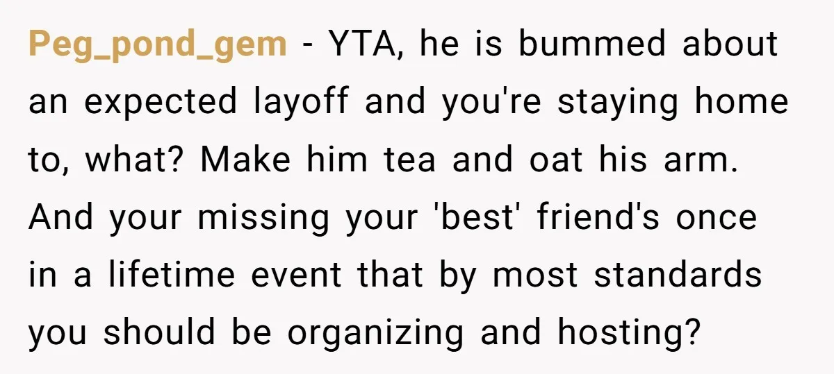 Peg_pond_gem − YTA, he is bummed about an expected layoff and you're staying home to, what? Make him tea and oat his arm. And your missing your 'best' friend's once...