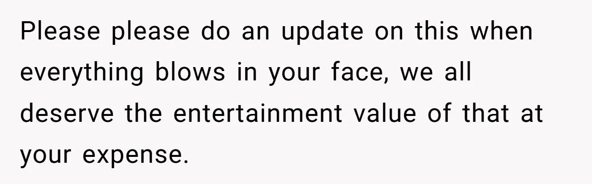 Please please do an update on this when everything blows in your face, we all deserve the entertainment value of that at your expense.