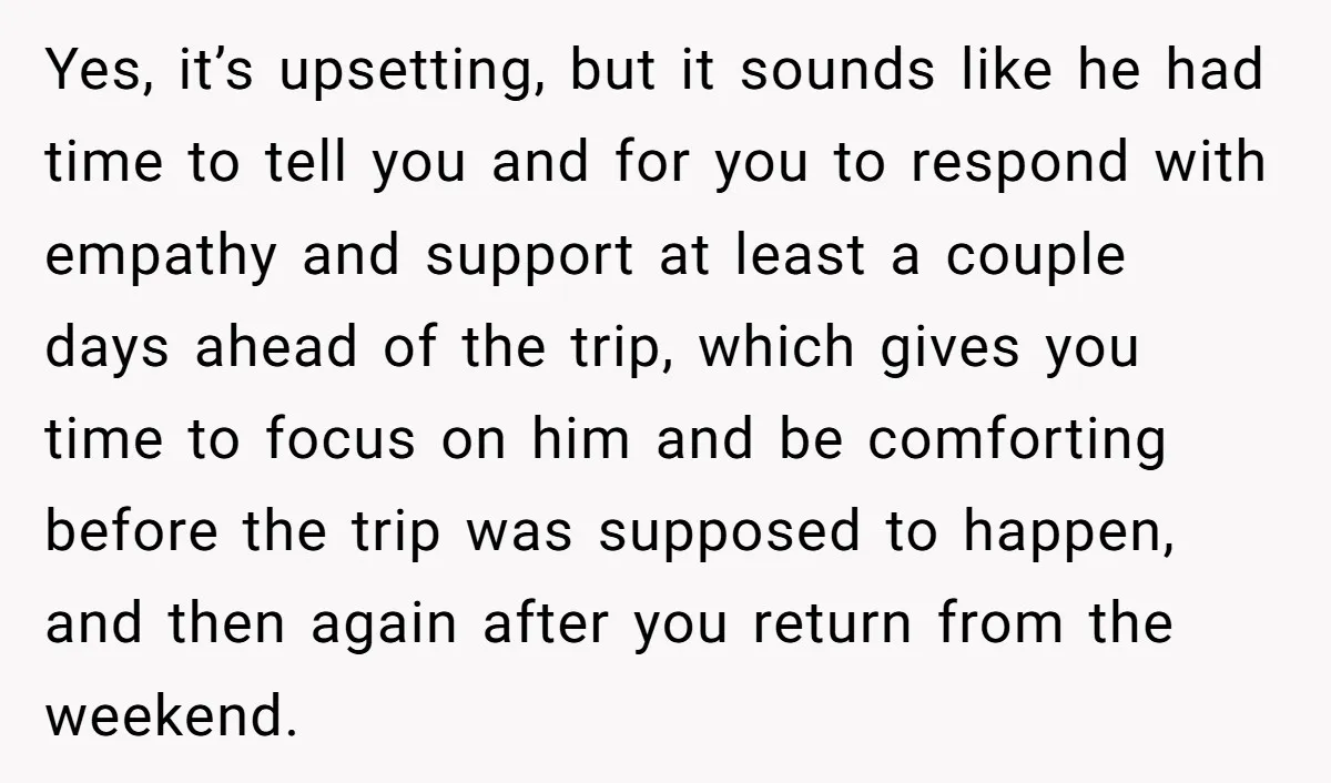 Yes, it’s upsetting, but it sounds like he had time to tell you and for you to respond with empathy and support at least a couple days ahead of the...