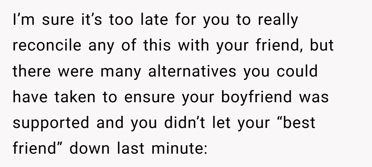 I’m sure it’s too late for you to really reconcile any of this with your friend, but there were many alternatives you could have taken to ensure your boyfriend was...